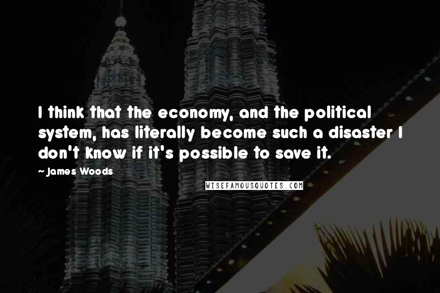 James Woods Quotes: I think that the economy, and the political system, has literally become such a disaster I don't know if it's possible to save it.