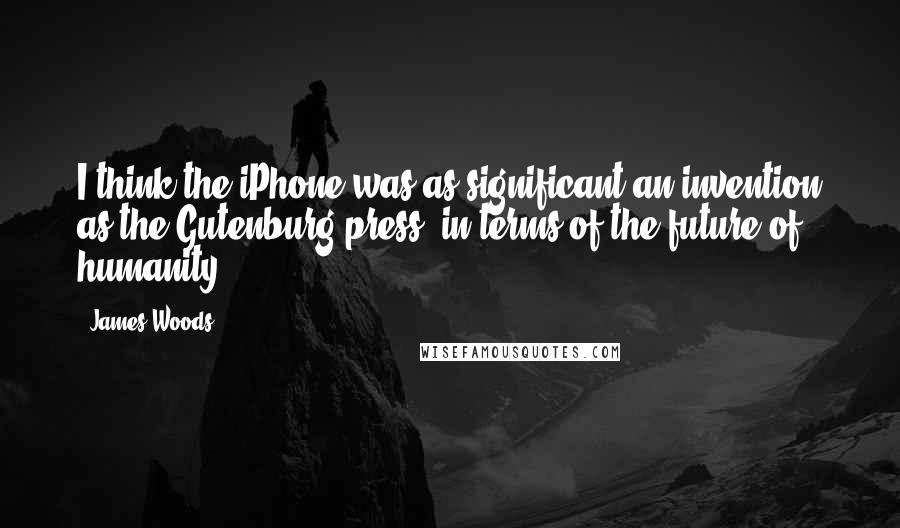James Woods Quotes: I think the iPhone was as significant an invention as the Gutenburg press, in terms of the future of humanity.