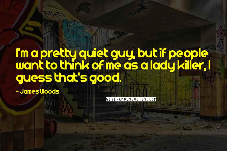 James Woods Quotes: I'm a pretty quiet guy, but if people want to think of me as a lady killer, I guess that's good.