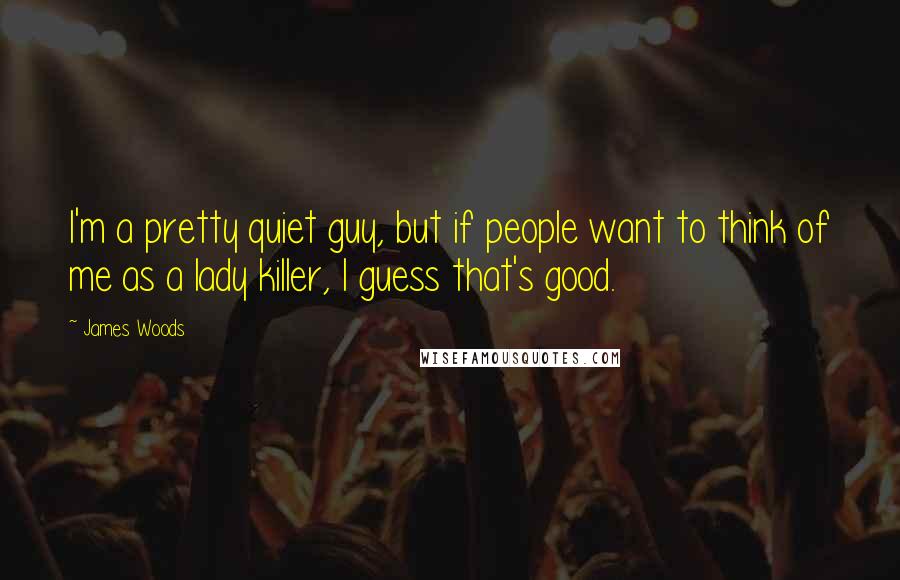 James Woods Quotes: I'm a pretty quiet guy, but if people want to think of me as a lady killer, I guess that's good.