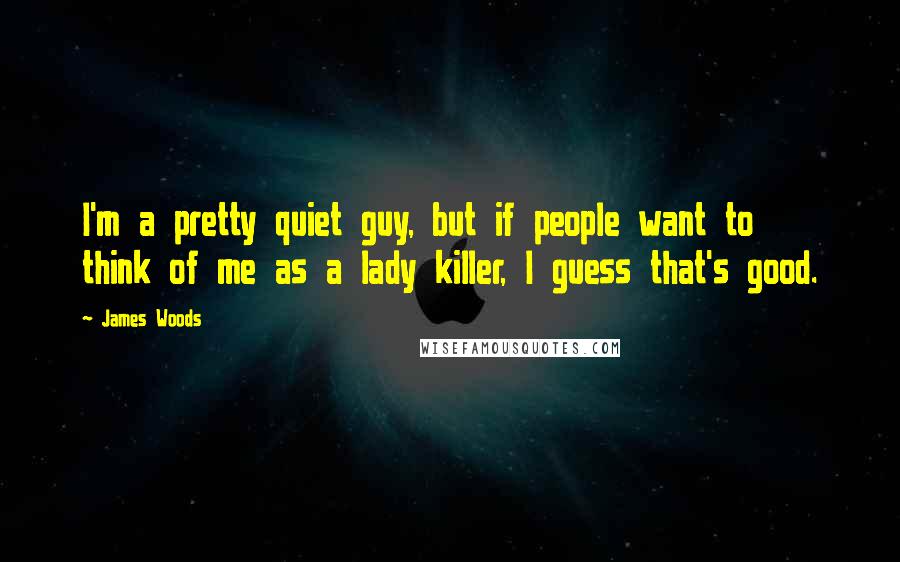 James Woods Quotes: I'm a pretty quiet guy, but if people want to think of me as a lady killer, I guess that's good.
