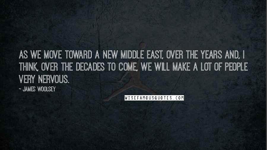 James Woolsey Quotes: As we move toward a new Middle East, over the years and, I think, over the decades to come, we will make a lot of people very nervous.