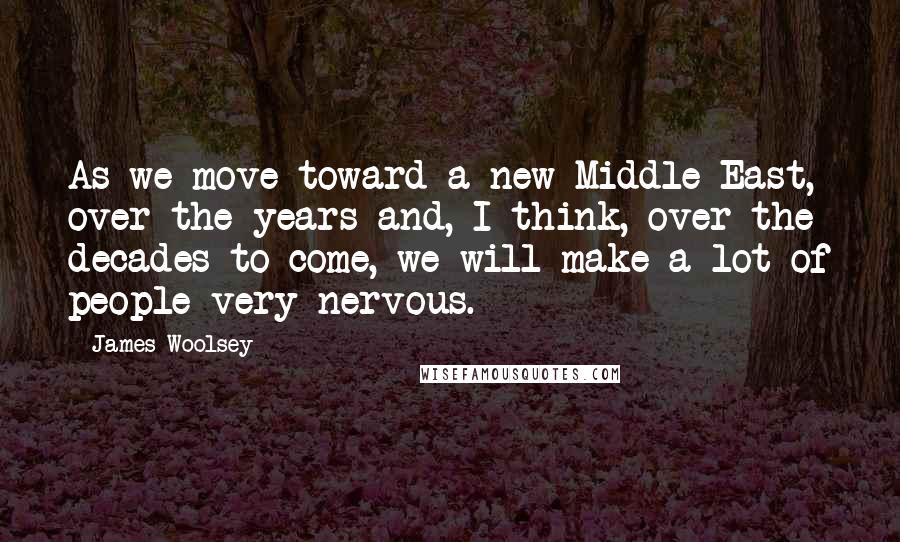 James Woolsey Quotes: As we move toward a new Middle East, over the years and, I think, over the decades to come, we will make a lot of people very nervous.