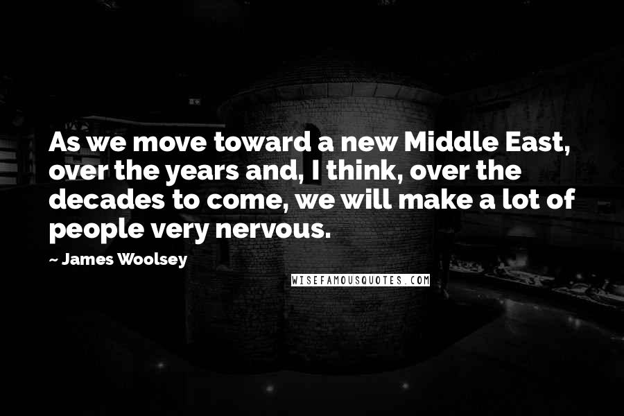 James Woolsey Quotes: As we move toward a new Middle East, over the years and, I think, over the decades to come, we will make a lot of people very nervous.