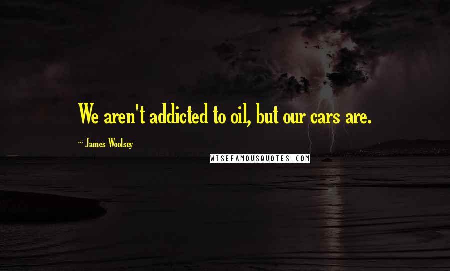 James Woolsey Quotes: We aren't addicted to oil, but our cars are.