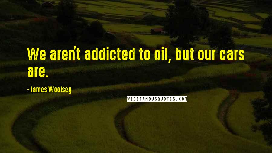 James Woolsey Quotes: We aren't addicted to oil, but our cars are.