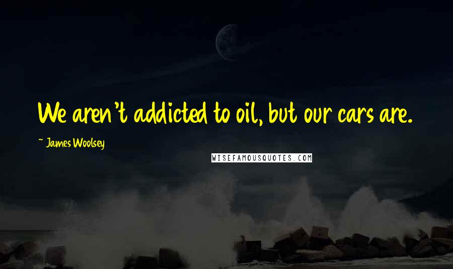 James Woolsey Quotes: We aren't addicted to oil, but our cars are.