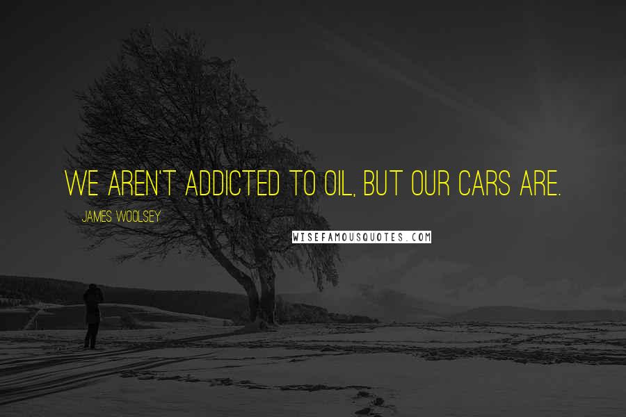 James Woolsey Quotes: We aren't addicted to oil, but our cars are.