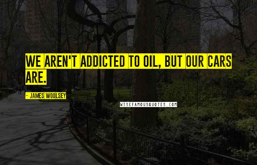 James Woolsey Quotes: We aren't addicted to oil, but our cars are.