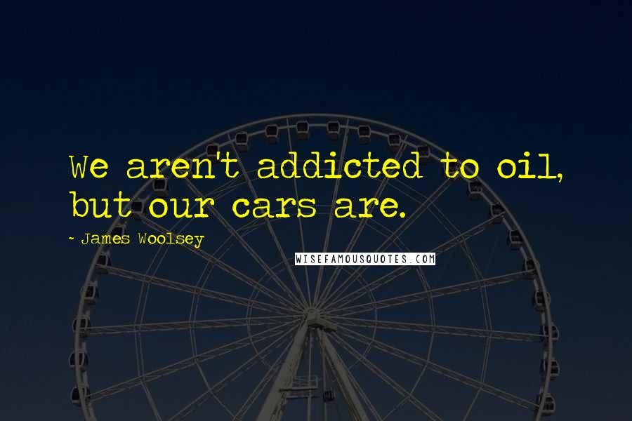 James Woolsey Quotes: We aren't addicted to oil, but our cars are.