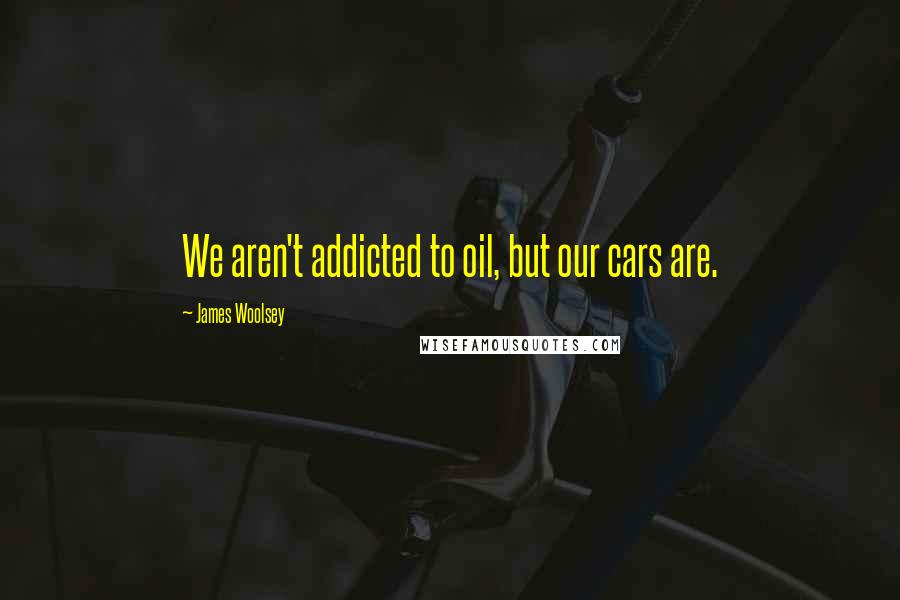 James Woolsey Quotes: We aren't addicted to oil, but our cars are.