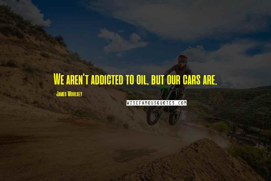 James Woolsey Quotes: We aren't addicted to oil, but our cars are.