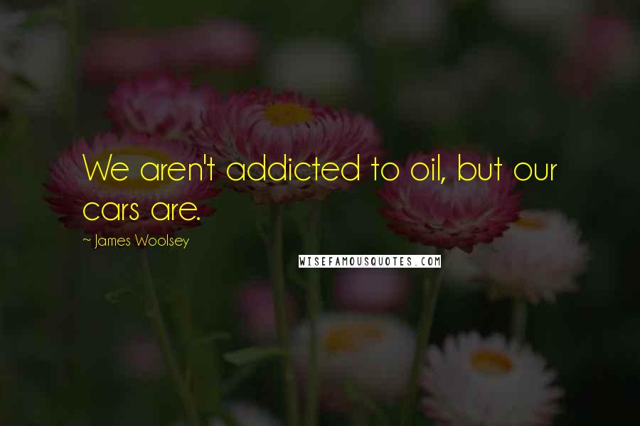 James Woolsey Quotes: We aren't addicted to oil, but our cars are.