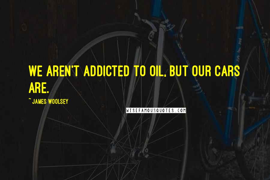 James Woolsey Quotes: We aren't addicted to oil, but our cars are.