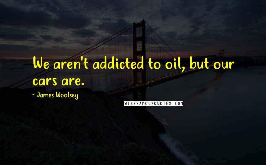 James Woolsey Quotes: We aren't addicted to oil, but our cars are.