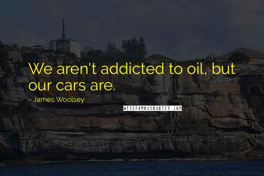 James Woolsey Quotes: We aren't addicted to oil, but our cars are.