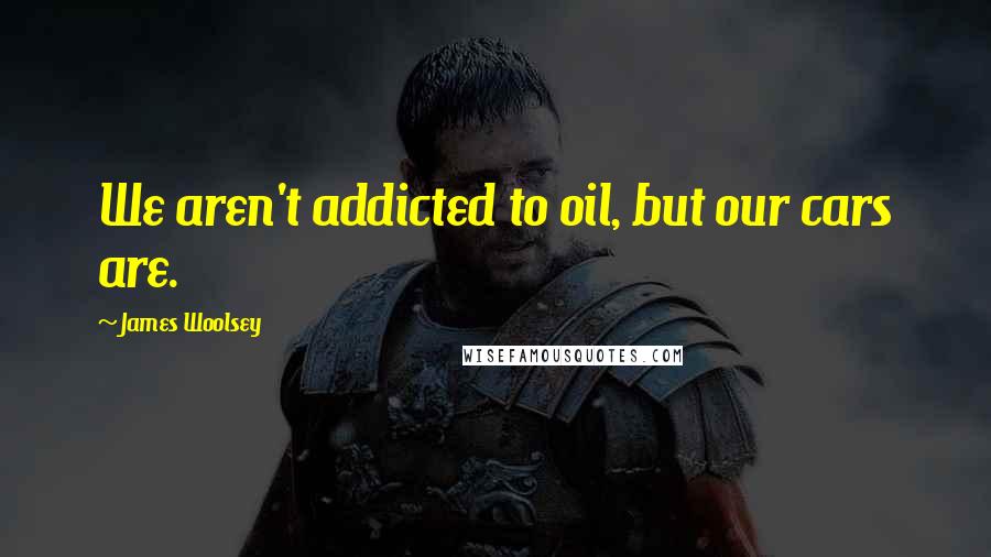 James Woolsey Quotes: We aren't addicted to oil, but our cars are.