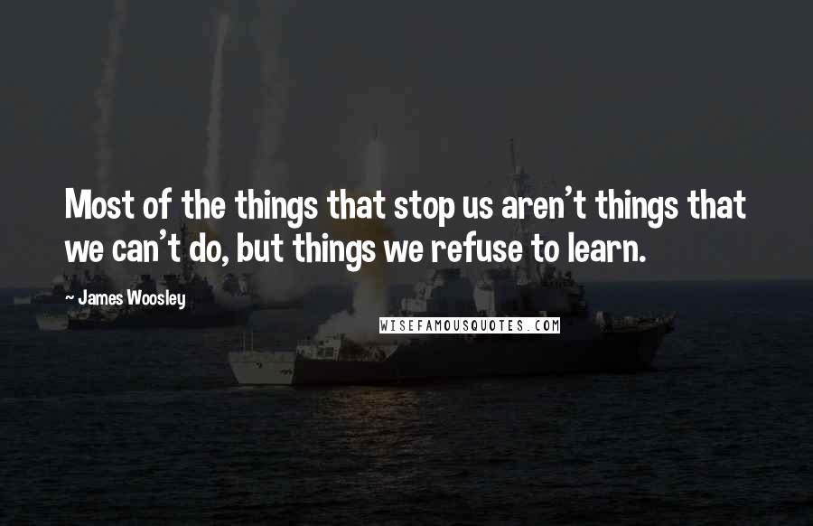 James Woosley Quotes: Most of the things that stop us aren't things that we can't do, but things we refuse to learn.