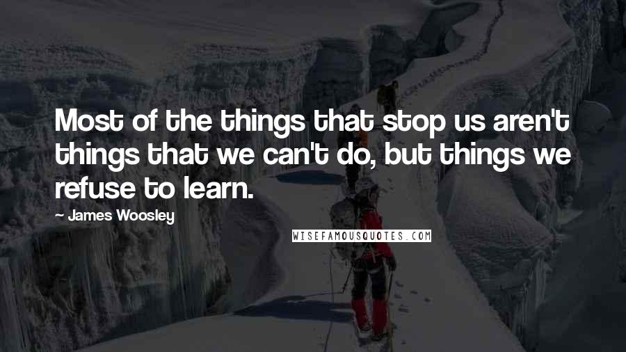 James Woosley Quotes: Most of the things that stop us aren't things that we can't do, but things we refuse to learn.