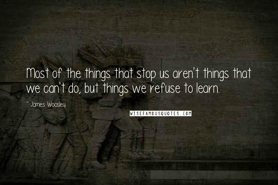 James Woosley Quotes: Most of the things that stop us aren't things that we can't do, but things we refuse to learn.