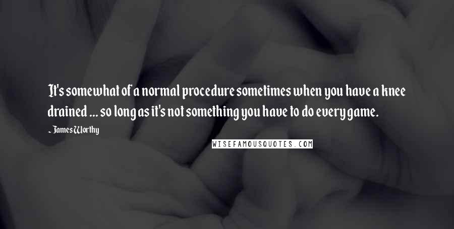 James Worthy Quotes: It's somewhat of a normal procedure sometimes when you have a knee drained ... so long as it's not something you have to do every game.