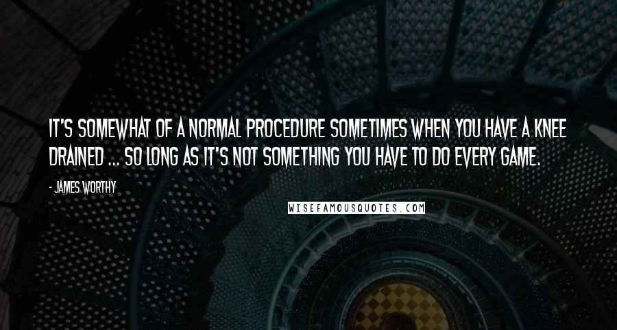 James Worthy Quotes: It's somewhat of a normal procedure sometimes when you have a knee drained ... so long as it's not something you have to do every game.