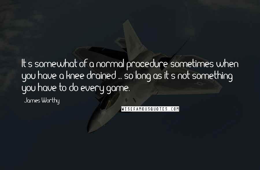 James Worthy Quotes: It's somewhat of a normal procedure sometimes when you have a knee drained ... so long as it's not something you have to do every game.