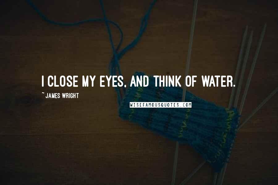 James Wright Quotes: I close my eyes, and think of water.