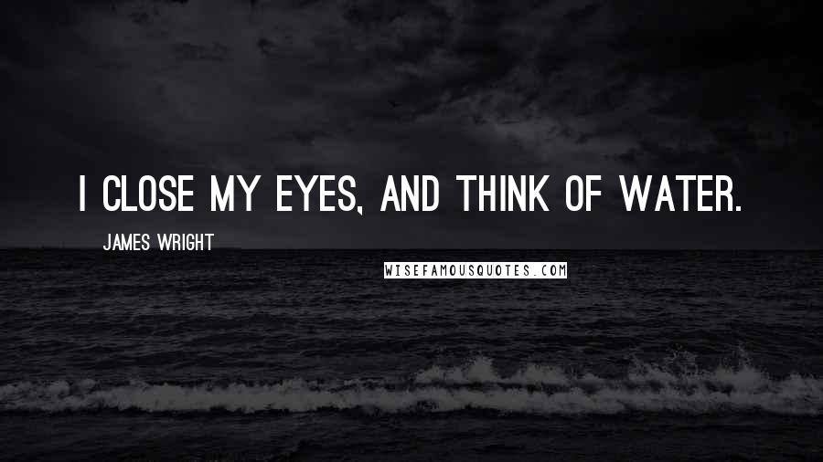 James Wright Quotes: I close my eyes, and think of water.