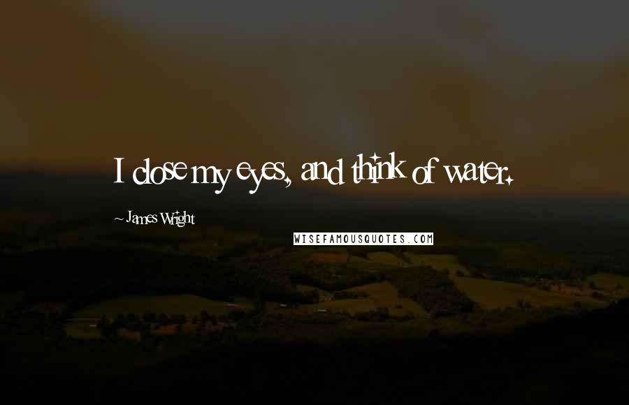 James Wright Quotes: I close my eyes, and think of water.