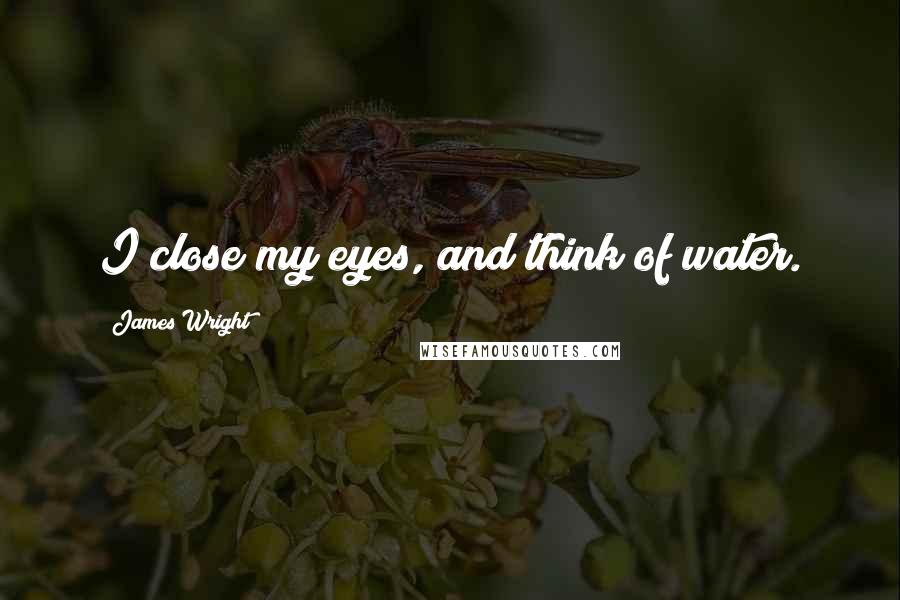 James Wright Quotes: I close my eyes, and think of water.