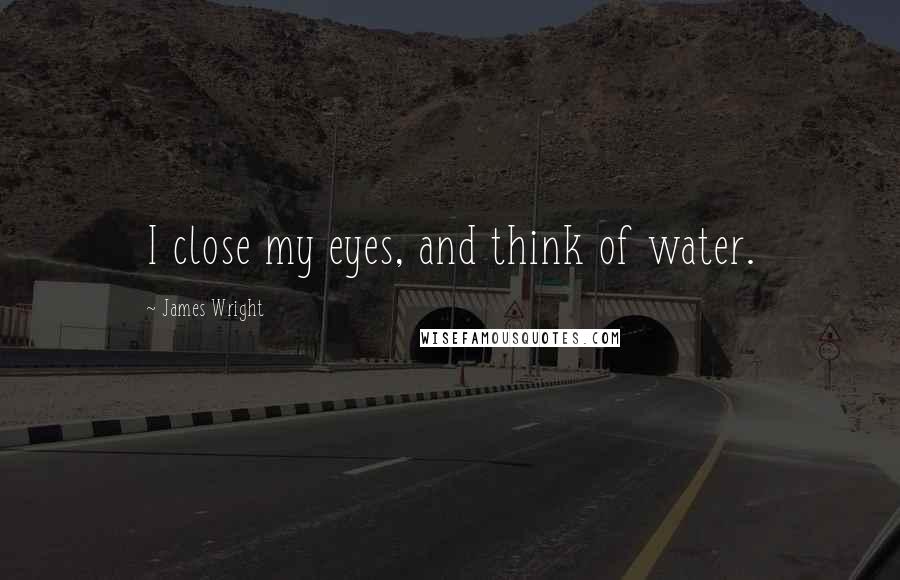 James Wright Quotes: I close my eyes, and think of water.