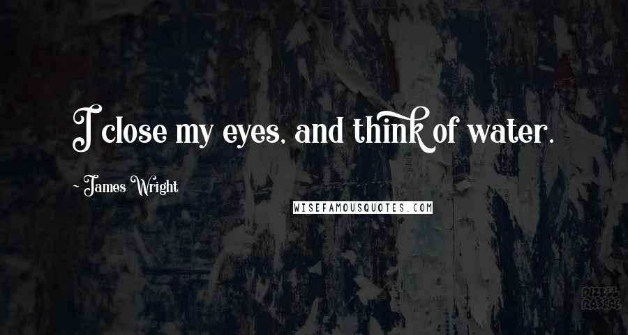 James Wright Quotes: I close my eyes, and think of water.