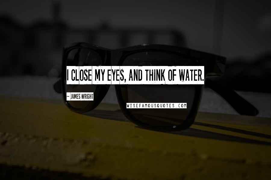 James Wright Quotes: I close my eyes, and think of water.