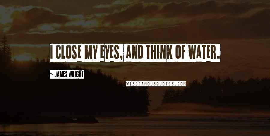 James Wright Quotes: I close my eyes, and think of water.