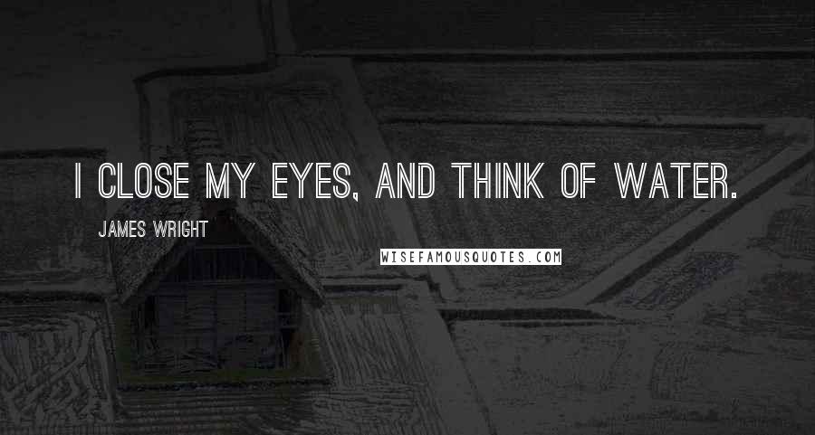 James Wright Quotes: I close my eyes, and think of water.