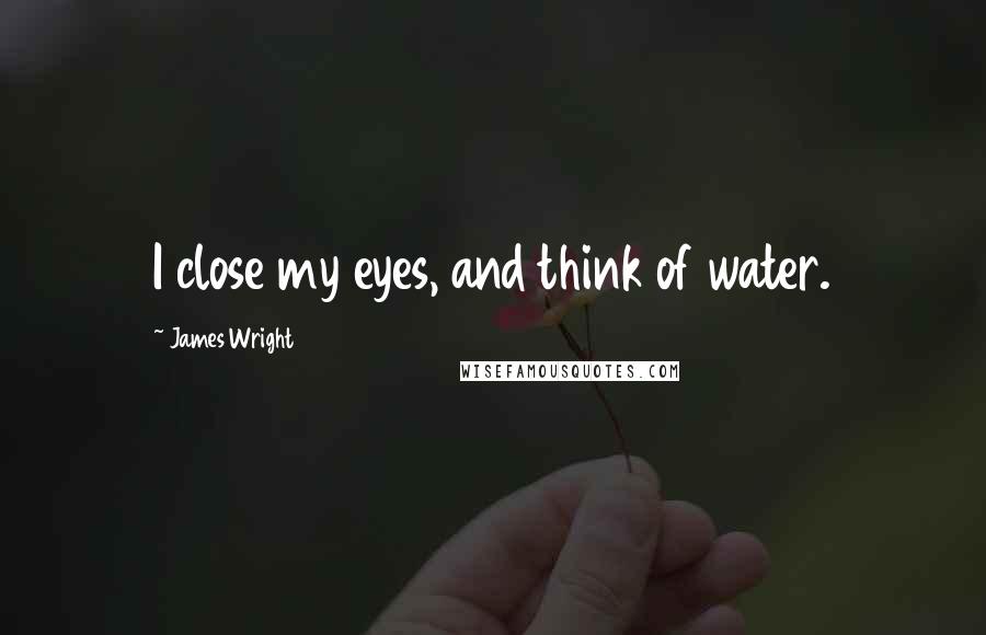 James Wright Quotes: I close my eyes, and think of water.