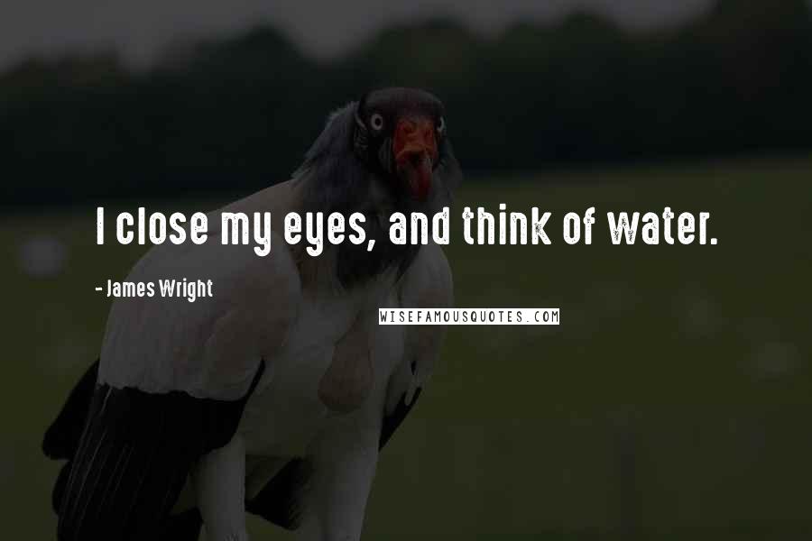 James Wright Quotes: I close my eyes, and think of water.