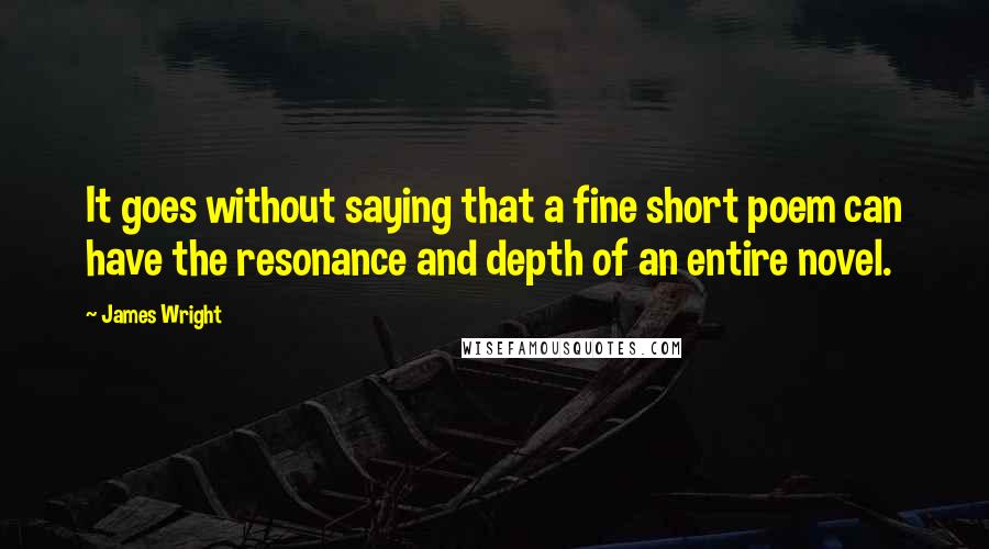 James Wright Quotes: It goes without saying that a fine short poem can have the resonance and depth of an entire novel.