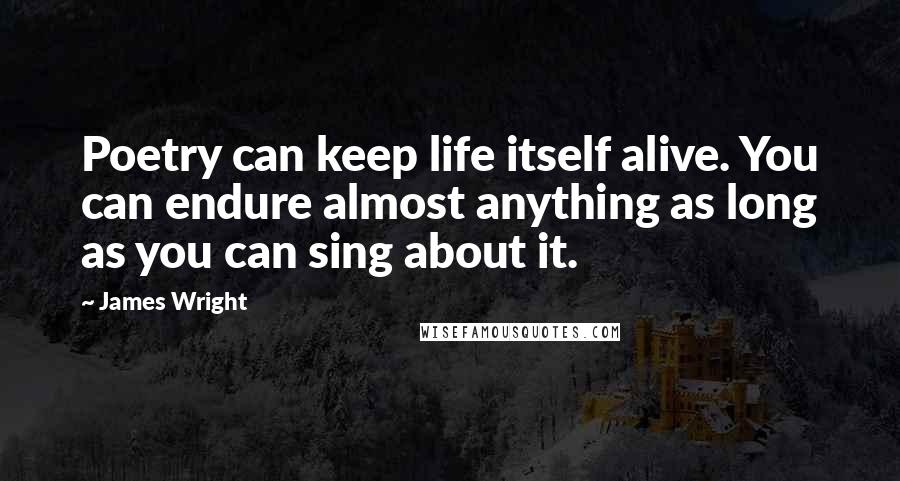 James Wright Quotes: Poetry can keep life itself alive. You can endure almost anything as long as you can sing about it.