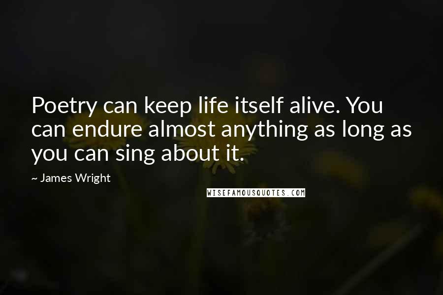 James Wright Quotes: Poetry can keep life itself alive. You can endure almost anything as long as you can sing about it.