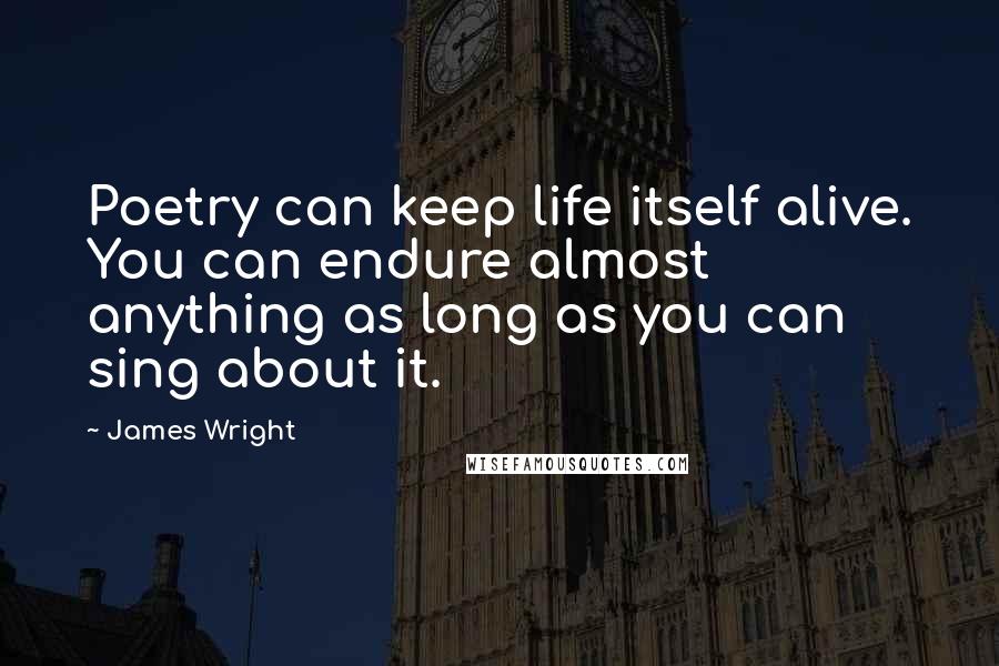 James Wright Quotes: Poetry can keep life itself alive. You can endure almost anything as long as you can sing about it.