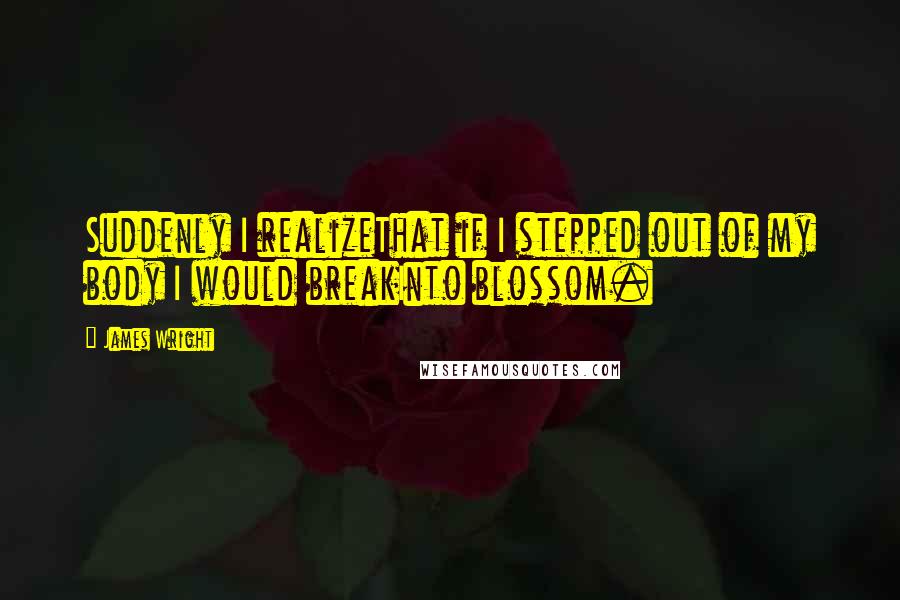 James Wright Quotes: Suddenly I realizeThat if I stepped out of my body I would breakInto blossom.