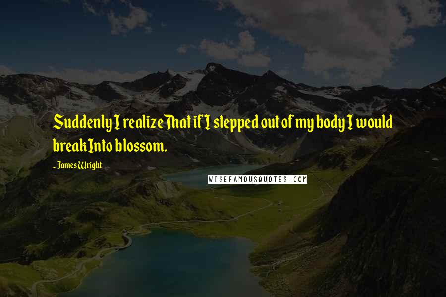 James Wright Quotes: Suddenly I realizeThat if I stepped out of my body I would breakInto blossom.