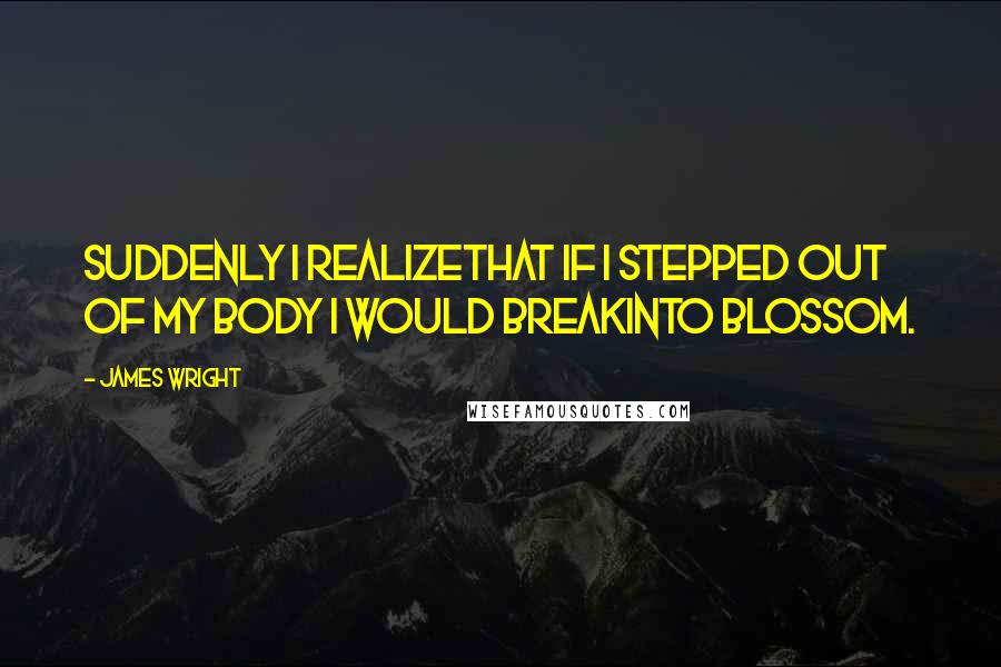 James Wright Quotes: Suddenly I realizeThat if I stepped out of my body I would breakInto blossom.