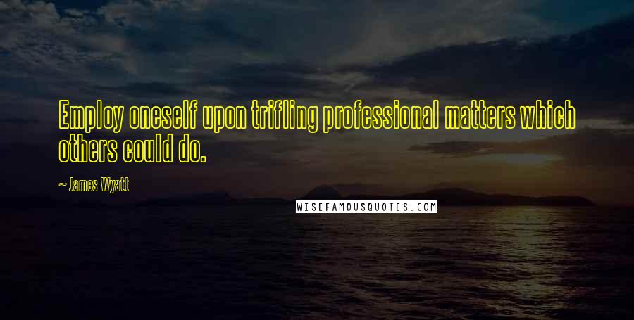James Wyatt Quotes: Employ oneself upon trifling professional matters which others could do.