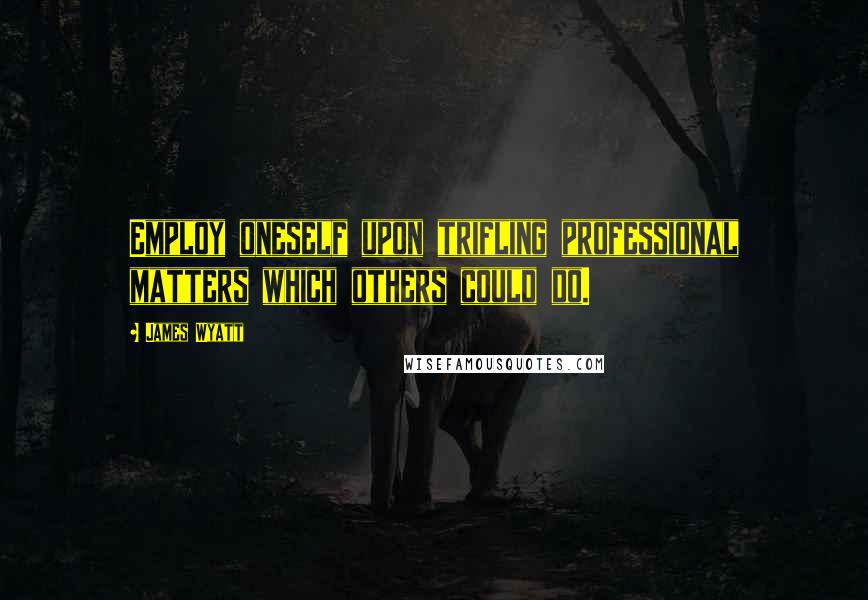 James Wyatt Quotes: Employ oneself upon trifling professional matters which others could do.