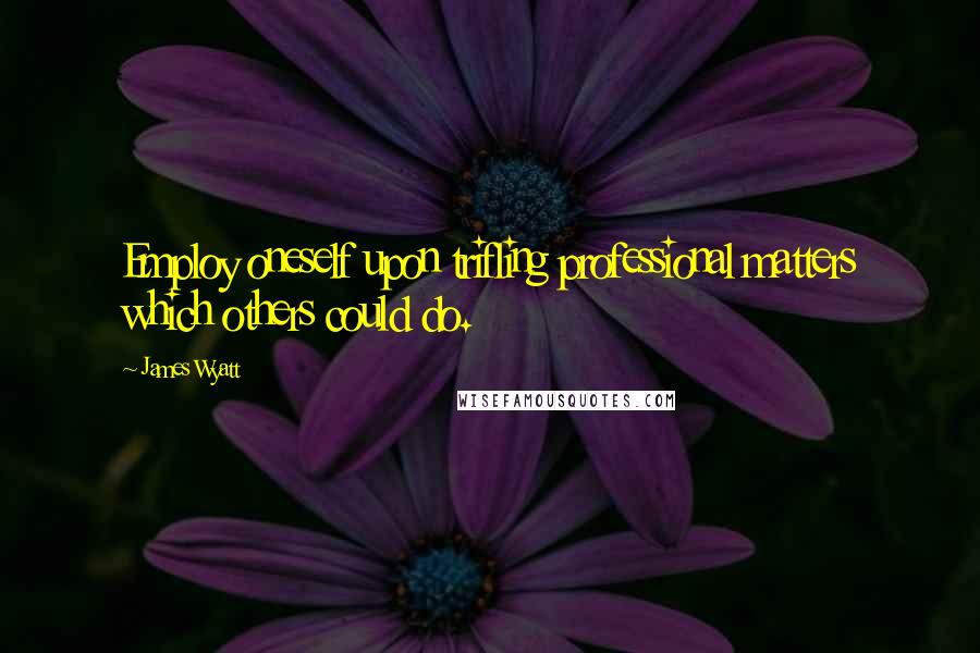 James Wyatt Quotes: Employ oneself upon trifling professional matters which others could do.