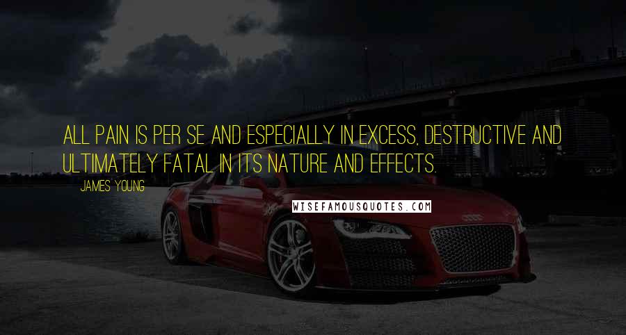 James Young Quotes: All pain is per se and especially in excess, destructive and ultimately fatal in its nature and effects.