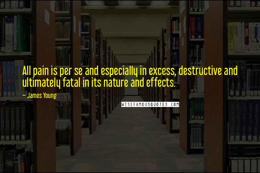 James Young Quotes: All pain is per se and especially in excess, destructive and ultimately fatal in its nature and effects.